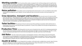 ·Working outside-All of my shots will be outside, to prepare for this I will be providing coats for myself and my
crew, depending on the weather and tempeture I will be deciding whether its suitable to go to a specific place and risk assess the
situation, due to the recent flooding and storms I have to be weary to weather it is safe to continue production. My lighting will all
be natural to capture the moments I want to. I want to achieve realy bland shots, but it is my goal to include a minimum of 3 dawn
shots and at least 3 dusk shots for the climax of my classical music piece.
·Noise pollution-As my videos sound is purely driven by the classical piece it is not in my schedule to worry about
sound quality and background noise. However, my music quality will have to be sourced correctly so the sound quality is not
scratchy.
·Crew dynamics, transport and locations-My crew will consist of at least one other
person who will drive, I will be paying this person a wage to drive me to my locations in which i want to see including my local wind
farm and power station. I will be financing the production which will have me providing fuel money, food and refreshment costs.
Other costs may include the vehicle breaking down, weather to be unsuitable and dangerous (plus any costs that may pop up to
make the situation more bearable, e.g, food or additional services.)
·Toilet facilities-The ammount of time me and my crew will be spending at my locations will be reletivly short so
toilet facilities may not be an issue that will impact my production. If it were to be a problem the only option during production is
to find facilities using sat nav.
·Production Time- My filming will be my main source of production time, well, all of it, excluding postproduction.
This time will be spent traveling to locations, planning camera placement and height. The total shooting hours may take a couple,
however traveling and planning will be the most time consuming and this may take several hours over the few days.
·Job Roles- Job roles include camera operator, cinematographer and driver. I will be taking on the task of being both
camera operator and cinematographer to authentically achieve my vision as stated in my proposal. If i fall ill or have an incident
that renders me imobile I will outsource my operator and communicate with them to the exact shots I may want and give them
some decisiveness to whether they see an opportunity for good looking shot.
·Health & Safety- As I am being driven to my places, I will need to pick a suitable driver, one who I deem fit to be a
safe driver. Relying on one person may deem to be an inferior decision than asking a few people to see if they could be free.
Because, as I don’t have a car to myself, I will be outsourcing this transport.
 