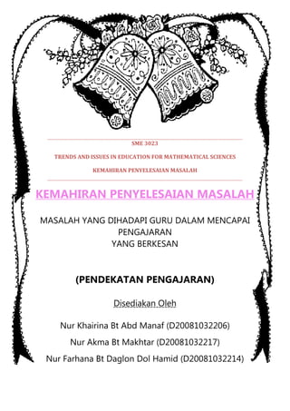 SME 3023

  TRENDS AND ISSUES IN EDUCATION FOR MATHEMATICAL SCIENCES

             KEMAHIRAN PENYELESAIAN MASALAH



KEMAHIRAN PENYELESAIAN MASALAH

MASALAH YANG DIHADAPI GURU DALAM MENCAPAI
               PENGAJARAN
              YANG BERKESAN



        (PENDEKATAN PENGAJARAN)

                    Disediakan Oleh

    Nur Khairina Bt Abd Manaf (D20081032206)
      Nur Akma Bt Makhtar (D20081032217)
 Nur Farhana Bt Daglon Dol Hamid (D20081032214)
 
