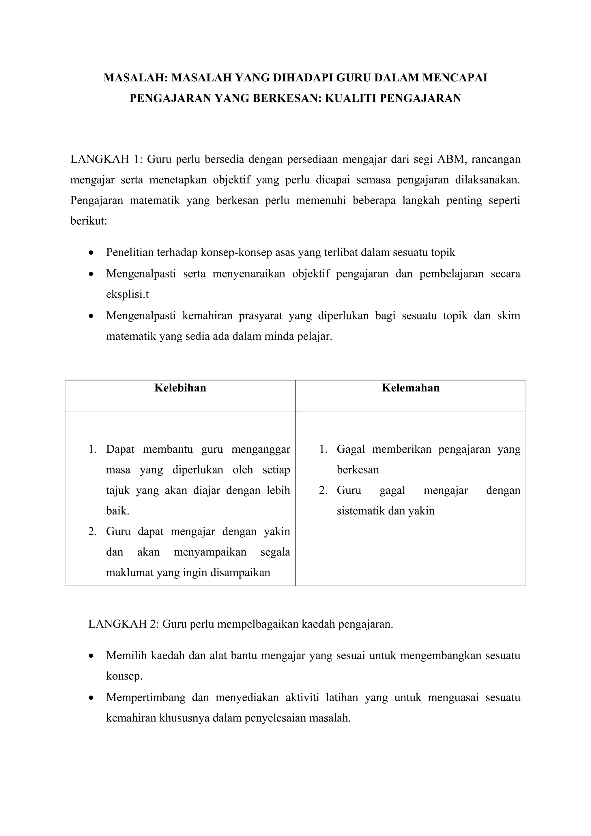 MASALAH: MASALAH YANG DIHADAPI GURU DALAM MENCAPAI
             PENGAJARAN YANG BERKESAN: KUALITI PENGAJARAN




LANGKAH 1: Guru perlu bersedia dengan persediaan mengajar dari segi ABM, rancangan
mengajar serta menetapkan objektif yang perlu dicapai semasa pengajaran dilaksanakan.
Pengajaran matematik yang berkesan perlu memenuhi beberapa langkah penting seperti
berikut:

      Penelitian terhadap konsep-konsep asas yang terlibat dalam sesuatu topik
      Mengenalpasti serta menyenaraikan objektif pengajaran dan pembelajaran secara
       eksplisi.t
      Mengenalpasti kemahiran prasyarat yang diperlukan bagi sesuatu topik dan skim
       matematik yang sedia ada dalam minda pelajar.



                    Kelebihan                                     Kelemahan




   1. Dapat membantu guru menganggar              1. Gagal memberikan pengajaran yang
       masa yang diperlukan oleh setiap                berkesan
       tajuk yang akan diajar dengan lebih        2. Guru         gagal   mengajar   dengan
       baik.                                           sistematik dan yakin
   2. Guru dapat mengajar dengan yakin
       dan     akan    menyampaikan   segala
       maklumat yang ingin disampaikan



   LANGKAH 2: Guru perlu mempelbagaikan kaedah pengajaran.

      Memilih kaedah dan alat bantu mengajar yang sesuai untuk mengembangkan sesuatu
       konsep.
      Mempertimbang dan menyediakan aktiviti latihan yang untuk menguasai sesuatu
       kemahiran khususnya dalam penyelesaian masalah.
 