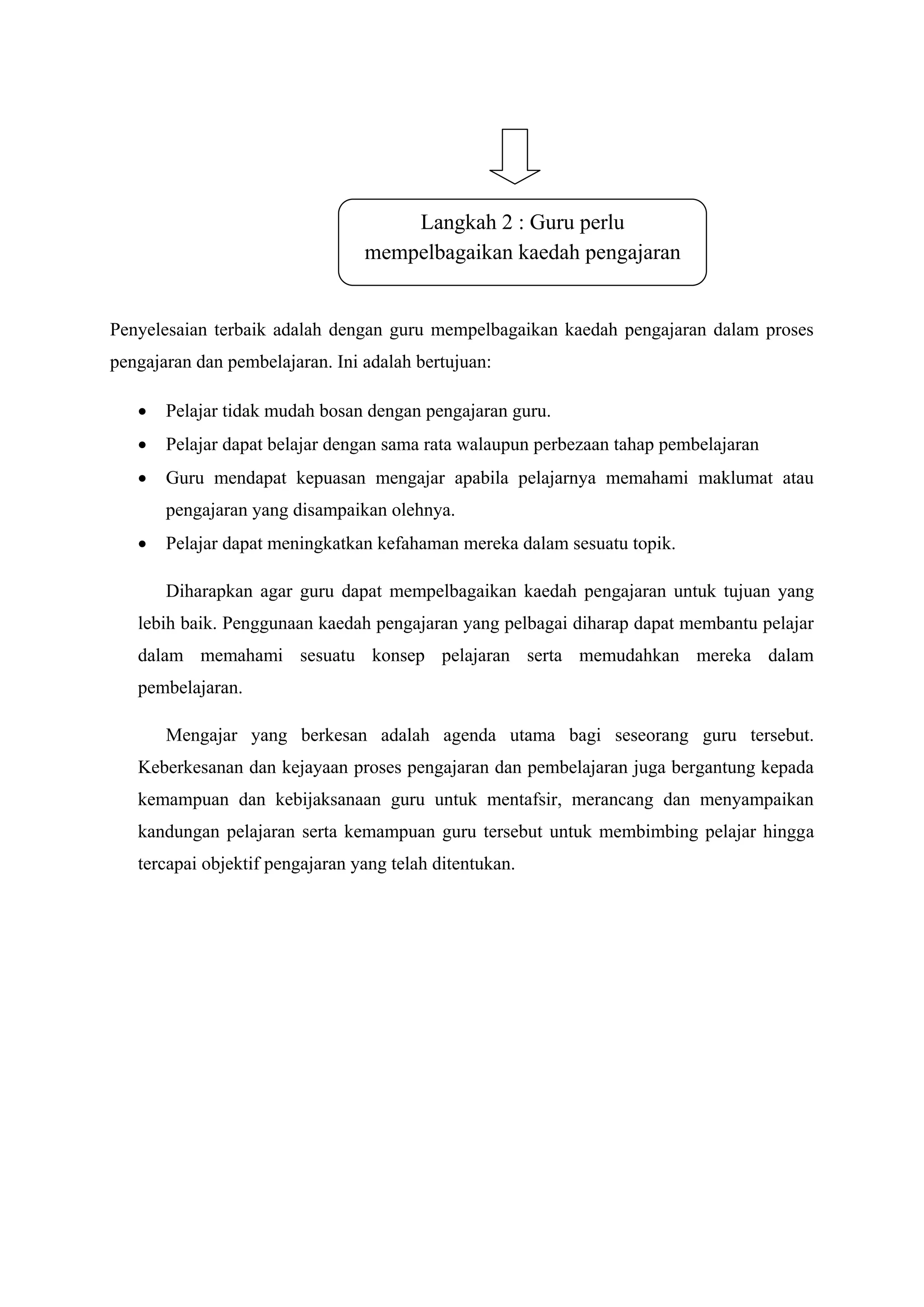 Langkah 2 : Guru perlu
                                 mempelbagaikan kaedah pengajaran


Penyelesaian terbaik adalah dengan guru mempelbagaikan kaedah pengajaran dalam proses
pengajaran dan pembelajaran. Ini adalah bertujuan:

      Pelajar tidak mudah bosan dengan pengajaran guru.
      Pelajar dapat belajar dengan sama rata walaupun perbezaan tahap pembelajaran
      Guru mendapat kepuasan mengajar apabila pelajarnya memahami maklumat atau
       pengajaran yang disampaikan olehnya.
      Pelajar dapat meningkatkan kefahaman mereka dalam sesuatu topik.

       Diharapkan agar guru dapat mempelbagaikan kaedah pengajaran untuk tujuan yang
   lebih baik. Penggunaan kaedah pengajaran yang pelbagai diharap dapat membantu pelajar
   dalam memahami sesuatu konsep pelajaran serta memudahkan mereka dalam
   pembelajaran.

       Mengajar yang berkesan adalah agenda utama bagi seseorang guru tersebut.
   Keberkesanan dan kejayaan proses pengajaran dan pembelajaran juga bergantung kepada
   kemampuan dan kebijaksanaan guru untuk mentafsir, merancang dan menyampaikan
   kandungan pelajaran serta kemampuan guru tersebut untuk membimbing pelajar hingga
   tercapai objektif pengajaran yang telah ditentukan.
 