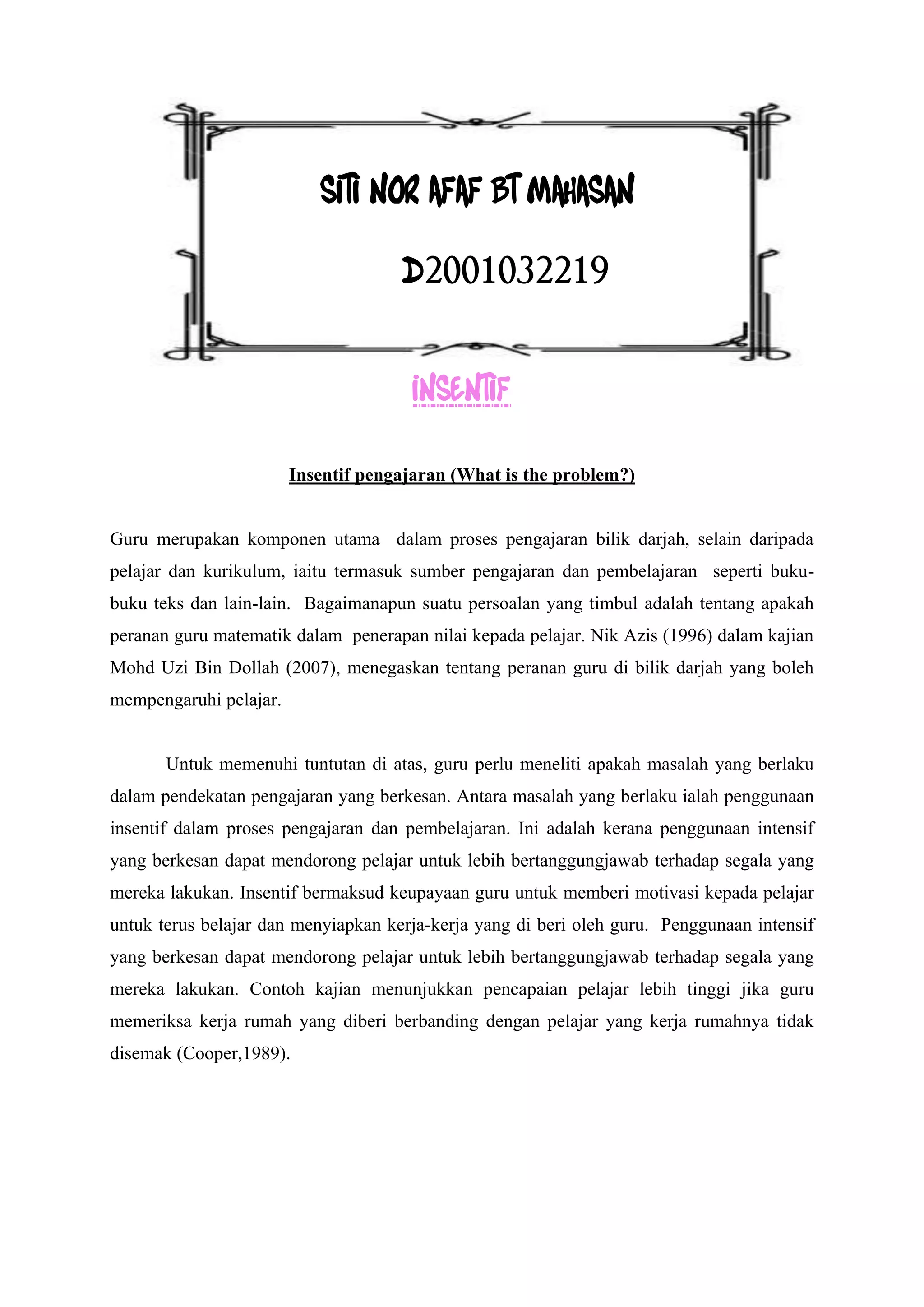SITI NOR AFAF BT MAHASAN

                                     D2001032219


                                       INSENTIF

                        Insentif pengajaran (What is the problem?)


Guru merupakan komponen utama dalam proses pengajaran bilik darjah, selain daripada
pelajar dan kurikulum, iaitu termasuk sumber pengajaran dan pembelajaran seperti buku-
buku teks dan lain-lain. Bagaimanapun suatu persoalan yang timbul adalah tentang apakah
peranan guru matematik dalam penerapan nilai kepada pelajar. Nik Azis (1996) dalam kajian
Mohd Uzi Bin Dollah (2007), menegaskan tentang peranan guru di bilik darjah yang boleh
mempengaruhi pelajar.


       Untuk memenuhi tuntutan di atas, guru perlu meneliti apakah masalah yang berlaku
dalam pendekatan pengajaran yang berkesan. Antara masalah yang berlaku ialah penggunaan
insentif dalam proses pengajaran dan pembelajaran. Ini adalah kerana penggunaan intensif
yang berkesan dapat mendorong pelajar untuk lebih bertanggungjawab terhadap segala yang
mereka lakukan. Insentif bermaksud keupayaan guru untuk memberi motivasi kepada pelajar
untuk terus belajar dan menyiapkan kerja-kerja yang di beri oleh guru. Penggunaan intensif
yang berkesan dapat mendorong pelajar untuk lebih bertanggungjawab terhadap segala yang
mereka lakukan. Contoh kajian menunjukkan pencapaian pelajar lebih tinggi jika guru
memeriksa kerja rumah yang diberi berbanding dengan pelajar yang kerja rumahnya tidak
disemak (Cooper,1989).
 