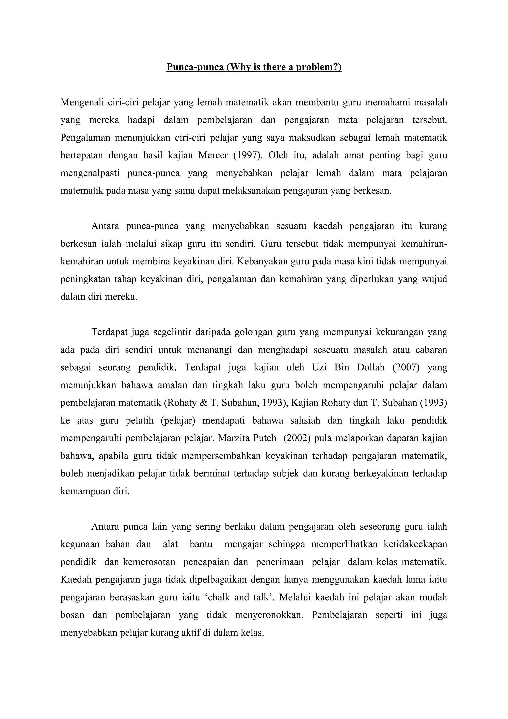 Punca-punca (Why is there a problem?)


Mengenali ciri-ciri pelajar yang lemah matematik akan membantu guru memahami masalah
yang mereka hadapi dalam pembelajaran dan pengajaran mata pelajaran tersebut.
Pengalaman menunjukkan ciri-ciri pelajar yang saya maksudkan sebagai lemah matematik
bertepatan dengan hasil kajian Mercer (1997). Oleh itu, adalah amat penting bagi guru
mengenalpasti punca-punca yang menyebabkan pelajar lemah dalam mata pelajaran
matematik pada masa yang sama dapat melaksanakan pengajaran yang berkesan.


       Antara punca-punca yang menyebabkan sesuatu kaedah pengajaran itu kurang
berkesan ialah melalui sikap guru itu sendiri. Guru tersebut tidak mempunyai kemahiran-
kemahiran untuk membina keyakinan diri. Kebanyakan guru pada masa kini tidak mempunyai
peningkatan tahap keyakinan diri, pengalaman dan kemahiran yang diperlukan yang wujud
dalam diri mereka.


       Terdapat juga segelintir daripada golongan guru yang mempunyai kekurangan yang
ada pada diri sendiri untuk menanangi dan menghadapi seseuatu masalah atau cabaran
sebagai seorang pendidik. Terdapat juga kajian oleh Uzi Bin Dollah (2007) yang
menunjukkan bahawa amalan dan tingkah laku guru boleh mempengaruhi pelajar dalam
pembelajaran matematik (Rohaty & T. Subahan, 1993), Kajian Rohaty dan T. Subahan (1993)
ke atas guru pelatih (pelajar) mendapati bahawa sahsiah dan tingkah laku pendidik
mempengaruhi pembelajaran pelajar. Marzita Puteh (2002) pula melaporkan dapatan kajian
bahawa, apabila guru tidak mempersembahkan keyakinan terhadap pengajaran matematik,
boleh menjadikan pelajar tidak berminat terhadap subjek dan kurang berkeyakinan terhadap
kemampuan diri.


       Antara punca lain yang sering berlaku dalam pengajaran oleh seseorang guru ialah
kegunaan bahan dan      alat   bantu   mengajar sehingga memperlihatkan ketidakcekapan
pendidik dan kemerosotan pencapaian dan penerimaan pelajar dalam kelas matematik.
Kaedah pengajaran juga tidak dipelbagaikan dengan hanya menggunakan kaedah lama iaitu
pengajaran berasaskan guru iaitu „chalk and talk‟. Melalui kaedah ini pelajar akan mudah
bosan dan pembelajaran yang tidak menyeronokkan. Pembelajaran seperti ini juga
menyebabkan pelajar kurang aktif di dalam kelas.
 