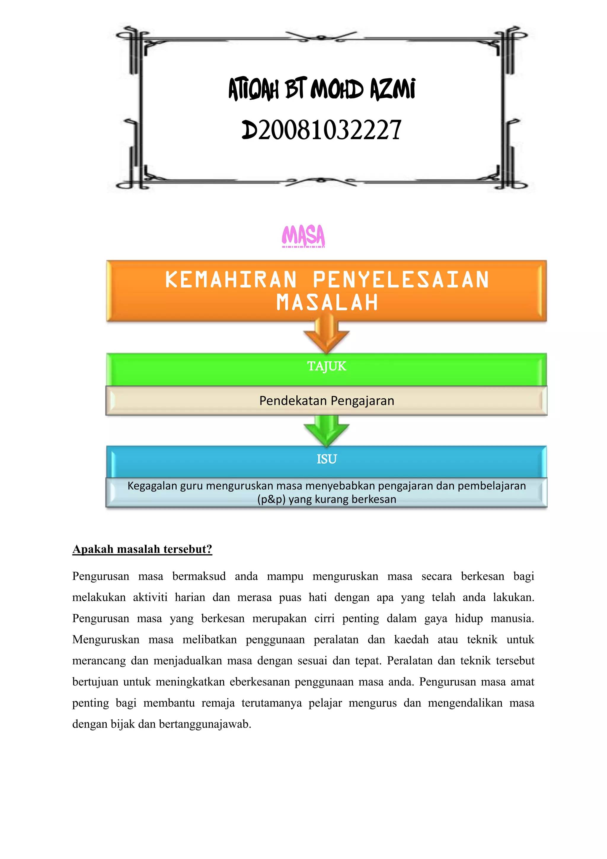 ATIQAH BT MOHD AZMI
                                D20081032227


                                        MASA
                 KEMAHIRAN PENYELESAIAN
                        MASALAH

                                            TAJUK
                                     Pendekatan Pengajaran



                                             ISU
          Kegagalan guru menguruskan masa menyebabkan pengajaran dan pembelajaran
                                 (p&p) yang kurang berkesan



Apakah masalah tersebut?

Pengurusan masa bermaksud anda mampu menguruskan masa secara berkesan bagi
melakukan aktiviti harian dan merasa puas hati dengan apa yang telah anda lakukan.
Pengurusan masa yang berkesan merupakan cirri penting dalam gaya hidup manusia.
Menguruskan masa melibatkan penggunaan peralatan dan kaedah atau teknik untuk
merancang dan menjadualkan masa dengan sesuai dan tepat. Peralatan dan teknik tersebut
bertujuan untuk meningkatkan eberkesanan penggunaan masa anda. Pengurusan masa amat
penting bagi membantu remaja terutamanya pelajar mengurus dan mengendalikan masa
dengan bijak dan bertanggunajawab.
 