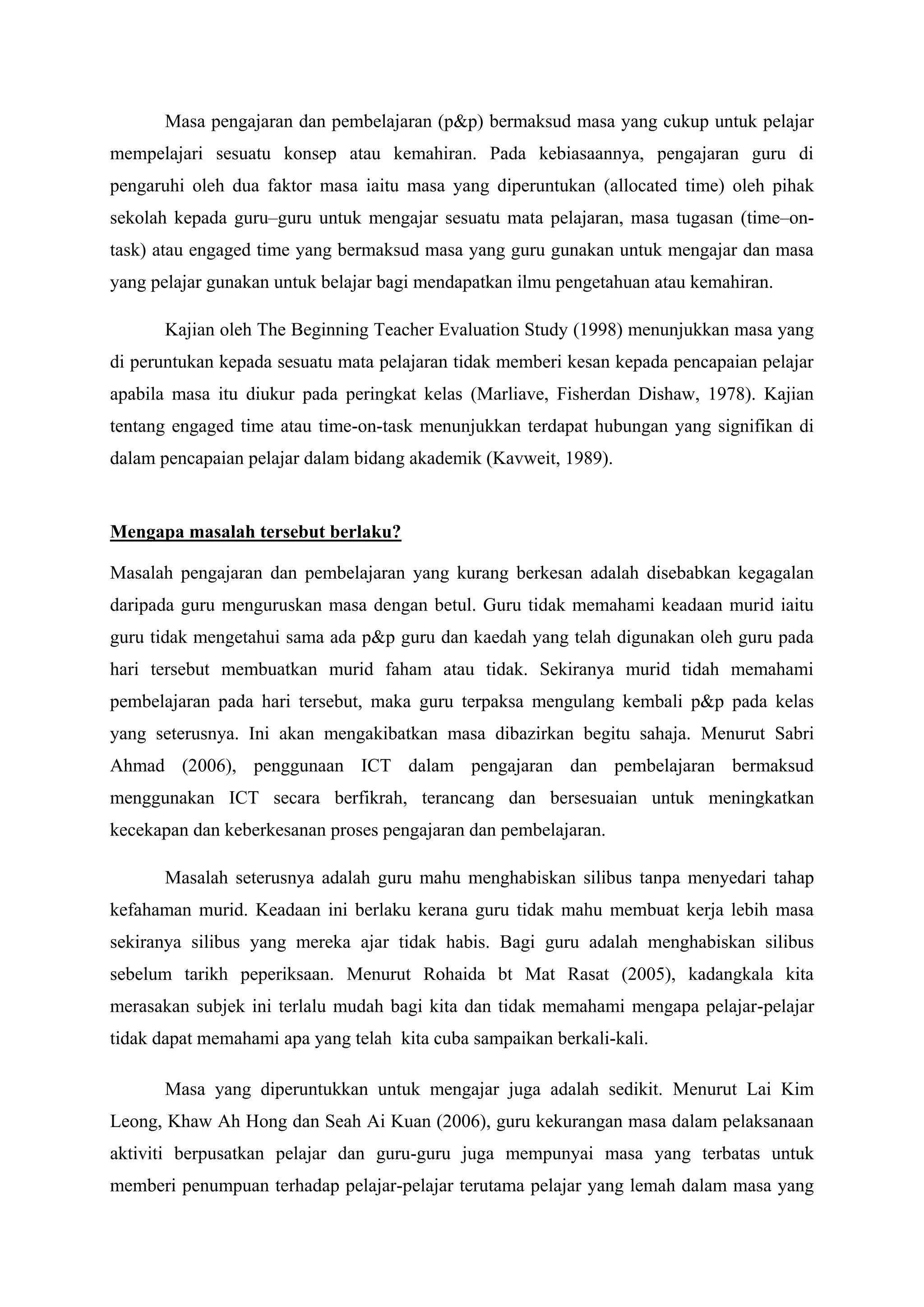 Masa pengajaran dan pembelajaran (p&p) bermaksud masa yang cukup untuk pelajar
mempelajari sesuatu konsep atau kemahiran. Pada kebiasaannya, pengajaran guru di
pengaruhi oleh dua faktor masa iaitu masa yang diperuntukan (allocated time) oleh pihak
sekolah kepada guru–guru untuk mengajar sesuatu mata pelajaran, masa tugasan (time–on-
task) atau engaged time yang bermaksud masa yang guru gunakan untuk mengajar dan masa
yang pelajar gunakan untuk belajar bagi mendapatkan ilmu pengetahuan atau kemahiran.

       Kajian oleh The Beginning Teacher Evaluation Study (1998) menunjukkan masa yang
di peruntukan kepada sesuatu mata pelajaran tidak memberi kesan kepada pencapaian pelajar
apabila masa itu diukur pada peringkat kelas (Marliave, Fisherdan Dishaw, 1978). Kajian
tentang engaged time atau time-on-task menunjukkan terdapat hubungan yang signifikan di
dalam pencapaian pelajar dalam bidang akademik (Kavweit, 1989).


Mengapa masalah tersebut berlaku?

Masalah pengajaran dan pembelajaran yang kurang berkesan adalah disebabkan kegagalan
daripada guru menguruskan masa dengan betul. Guru tidak memahami keadaan murid iaitu
guru tidak mengetahui sama ada p&p guru dan kaedah yang telah digunakan oleh guru pada
hari tersebut membuatkan murid faham atau tidak. Sekiranya murid tidah memahami
pembelajaran pada hari tersebut, maka guru terpaksa mengulang kembali p&p pada kelas
yang seterusnya. Ini akan mengakibatkan masa dibazirkan begitu sahaja. Menurut Sabri
Ahmad (2006), penggunaan ICT dalam pengajaran dan pembelajaran bermaksud
menggunakan ICT secara berfikrah, terancang dan bersesuaian untuk meningkatkan
kecekapan dan keberkesanan proses pengajaran dan pembelajaran.

       Masalah seterusnya adalah guru mahu menghabiskan silibus tanpa menyedari tahap
kefahaman murid. Keadaan ini berlaku kerana guru tidak mahu membuat kerja lebih masa
sekiranya silibus yang mereka ajar tidak habis. Bagi guru adalah menghabiskan silibus
sebelum tarikh peperiksaan. Menurut Rohaida bt Mat Rasat (2005), kadangkala kita
merasakan subjek ini terlalu mudah bagi kita dan tidak memahami mengapa pelajar-pelajar
tidak dapat memahami apa yang telah kita cuba sampaikan berkali-kali.

       Masa yang diperuntukkan untuk mengajar juga adalah sedikit. Menurut Lai Kim
Leong, Khaw Ah Hong dan Seah Ai Kuan (2006), guru kekurangan masa dalam pelaksanaan
aktiviti berpusatkan pelajar dan guru-guru juga mempunyai masa yang terbatas untuk
memberi penumpuan terhadap pelajar-pelajar terutama pelajar yang lemah dalam masa yang
 