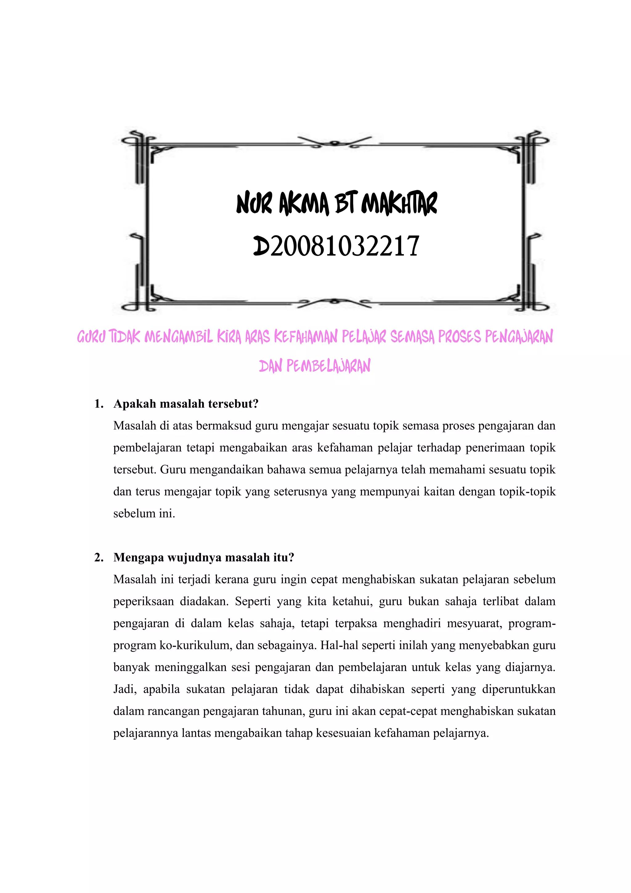 NUR AKMA BT MAKHTAR
                               D20081032217


GURU TIDAK MENGAMBIL KIRA ARAS KEFAHAMAN PELAJAR SEMASA PROSES PENGAJARAN
                                DAN PEMBELAJARAN

  1. Apakah masalah tersebut?
     Masalah di atas bermaksud guru mengajar sesuatu topik semasa proses pengajaran dan
     pembelajaran tetapi mengabaikan aras kefahaman pelajar terhadap penerimaan topik
     tersebut. Guru mengandaikan bahawa semua pelajarnya telah memahami sesuatu topik
     dan terus mengajar topik yang seterusnya yang mempunyai kaitan dengan topik-topik
     sebelum ini.


  2. Mengapa wujudnya masalah itu?
     Masalah ini terjadi kerana guru ingin cepat menghabiskan sukatan pelajaran sebelum
     peperiksaan diadakan. Seperti yang kita ketahui, guru bukan sahaja terlibat dalam
     pengajaran di dalam kelas sahaja, tetapi terpaksa menghadiri mesyuarat, program-
     program ko-kurikulum, dan sebagainya. Hal-hal seperti inilah yang menyebabkan guru
     banyak meninggalkan sesi pengajaran dan pembelajaran untuk kelas yang diajarnya.
     Jadi, apabila sukatan pelajaran tidak dapat dihabiskan seperti yang diperuntukkan
     dalam rancangan pengajaran tahunan, guru ini akan cepat-cepat menghabiskan sukatan
     pelajarannya lantas mengabaikan tahap kesesuaian kefahaman pelajarnya.
 