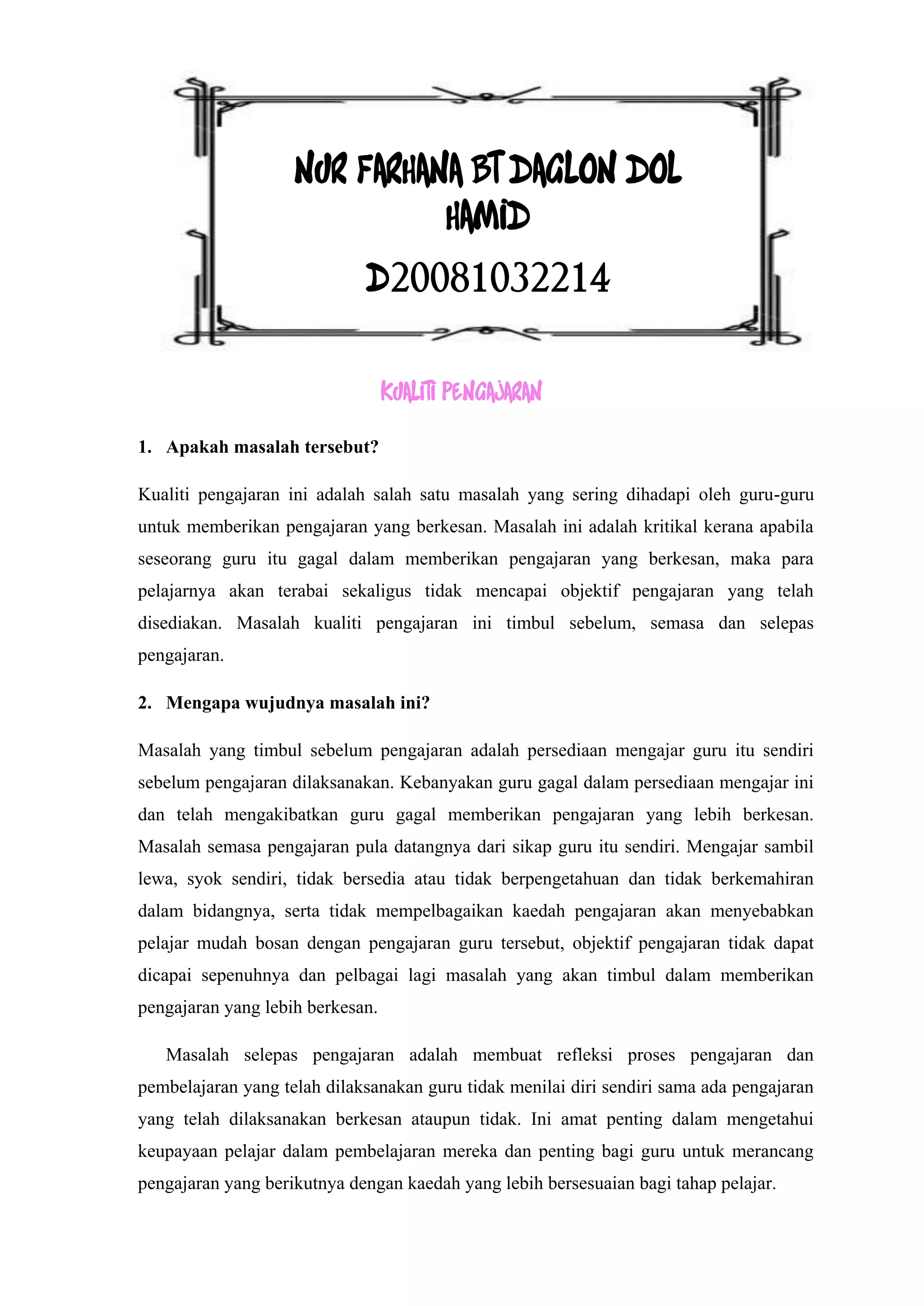 NUR FARHANA BT DAGLON DOL
                              HAMID
                             D20081032214

                                  KUALITI PENGAJARAN

1. Apakah masalah tersebut?

Kualiti pengajaran ini adalah salah satu masalah yang sering dihadapi oleh guru-guru
untuk memberikan pengajaran yang berkesan. Masalah ini adalah kritikal kerana apabila
seseorang guru itu gagal dalam memberikan pengajaran yang berkesan, maka para
pelajarnya akan terabai sekaligus tidak mencapai objektif pengajaran yang telah
disediakan. Masalah kualiti pengajaran ini timbul sebelum, semasa dan selepas
pengajaran.

2. Mengapa wujudnya masalah ini?

Masalah yang timbul sebelum pengajaran adalah persediaan mengajar guru itu sendiri
sebelum pengajaran dilaksanakan. Kebanyakan guru gagal dalam persediaan mengajar ini
dan telah mengakibatkan guru gagal memberikan pengajaran yang lebih berkesan.
Masalah semasa pengajaran pula datangnya dari sikap guru itu sendiri. Mengajar sambil
lewa, syok sendiri, tidak bersedia atau tidak berpengetahuan dan tidak berkemahiran
dalam bidangnya, serta tidak mempelbagaikan kaedah pengajaran akan menyebabkan
pelajar mudah bosan dengan pengajaran guru tersebut, objektif pengajaran tidak dapat
dicapai sepenuhnya dan pelbagai lagi masalah yang akan timbul dalam memberikan
pengajaran yang lebih berkesan.

   Masalah selepas pengajaran adalah membuat refleksi proses pengajaran dan
pembelajaran yang telah dilaksanakan guru tidak menilai diri sendiri sama ada pengajaran
yang telah dilaksanakan berkesan ataupun tidak. Ini amat penting dalam mengetahui
keupayaan pelajar dalam pembelajaran mereka dan penting bagi guru untuk merancang
pengajaran yang berikutnya dengan kaedah yang lebih bersesuaian bagi tahap pelajar.
 