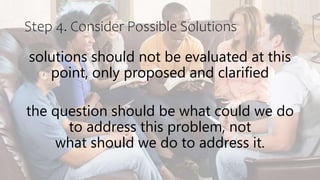 Step 4. Consider Possible Solutions
solutions should not be evaluated at this
point, only proposed and clarified
the question should be what could we do
to address this problem, not
what should we do to address it.
 