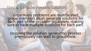 Step 4. Consider Possible Solutions
since many problems are multifaceted,
group members must generate solutions for
each part of the problem separately, making
sure to have multiple solutions for each part.
stopping the solution-generating process
prematurely can lead to groupthink.
 