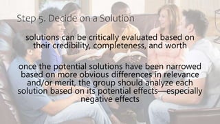 Step 5. Decide on a Solution
solutions can be critically evaluated based on
their credibility, completeness, and worth
once the potential solutions have been narrowed
based on more obvious differences in relevance
and/or merit, the group should analyze each
solution based on its potential effects—especially
negative effects
 