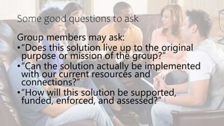 Some good questions to ask
Group members may ask:
•“Does this solution live up to the original
purpose or mission of the group?”
•“Can the solution actually be implemented
with our current resources and
connections?”
•“How will this solution be supported,
funded, enforced, and assessed?”
 