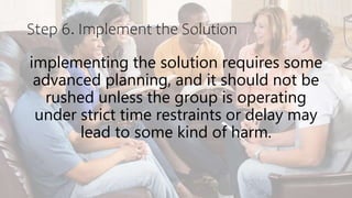 Step 6. Implement the Solution
implementing the solution requires some
advanced planning, and it should not be
rushed unless the group is operating
under strict time restraints or delay may
lead to some kind of harm.
 