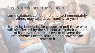 Step 6. Implement the Solution
some solutions can be implemented immediately,
others may take days, months, or years.
it may be beneficial for groups to poll those who
will be affected by the solution as to their opinion
of it or even do a pilot test to observe the
effectiveness of the solution and how people
react to it
 