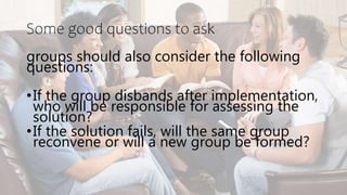 Some good questions to ask
groups should also consider the following
questions:
•If the group disbands after implementation,
who will be responsible for assessing the
solution?
•If the solution fails, will the same group
reconvene or will a new group be formed?
 