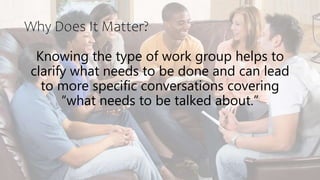 Why Does It Matter?
Knowing the type of work group helps to
clarify what needs to be done and can lead
to more specific conversations covering
“what needs to be talked about.”
 