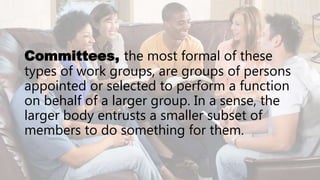 Committees, the most formal of these
types of work groups, are groups of persons
appointed or selected to perform a function
on behalf of a larger group. In a sense, the
larger body entrusts a smaller subset of
members to do something for them.
 