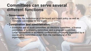 Committees can serve several
different functions
• Governance
• to review the performance of the board and board policy as well as
nominate candidates for the board
• Coordination and administration
• Examples are an audit committee, an elections committee, a finance
committee, a fundraising committee, and a program committee.
Large conventions or academic conferences are usually organized by a
coordinating committee drawn from the membership of the
organization.
 
