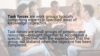 Task forces are work groups typically
comprising experts in specified areas of
knowledge or practice.
Task forces are small groups of people—and
resources—brought together to accomplish a
specific objective, with the expectation that the
group will disband when the objective has been
completed.
 