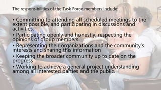 The responsibilities of the Task Force members include:
• Committing to attending all scheduled meetings to the
extent possible, and participating in discussions and
activities.
• Participating openly and honestly, respecting the
opinions of group members.
• Representing their organizations and the community’s
interests and sharing this information
• Keeping the broader community up to date on the
progress
• Working to achieve a general project understanding
among all interested parties and the public.
 