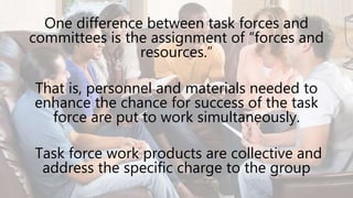 One difference between task forces and
committees is the assignment of “forces and
resources.”
That is, personnel and materials needed to
enhance the chance for success of the task
force are put to work simultaneously.
Task force work products are collective and
address the specific charge to the group
 