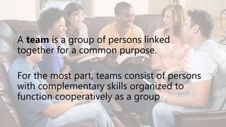 A team is a group of persons linked
together for a common purpose.
For the most part, teams consist of persons
with complementary skills organized to
function cooperatively as a group
 