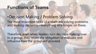 •Decision Making / Problem Solving
The most important tasks of a team are solving problems
and making decisions—everything else hinges on these.
Therefore, even when leaders turn decision-making over
to a group, they retain the obligation to evaluate and
influence how the group will proceed.
Functions of Teams
 