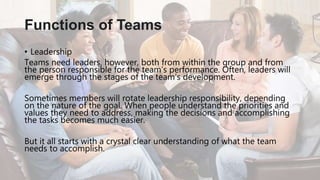 • Leadership
Teams need leaders, however, both from within the group and from
the person responsible for the team’s performance. Often, leaders will
emerge through the stages of the team’s development.
Sometimes members will rotate leadership responsibility, depending
on the nature of the goal. When people understand the priorities and
values they need to address, making the decisions and accomplishing
the tasks becomes much easier.
But it all starts with a crystal clear understanding of what the team
needs to accomplish.
Functions of Teams
 