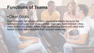 •Clear Goals
Goal-oriented individuals achieve impressive results because the
satisfaction of a job well done satisfies their own best interest—they
need to feel successful. Often, high-performing teams will need their
leader to help them redefine their success measures.
Functions of Teams
 