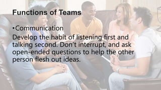 •Communication
Develop the habit of listening first and
talking second. Don’t interrupt, and ask
open-ended questions to help the other
person flesh out ideas.
Functions of Teams
 
