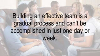 Building an effective team is a
gradual process and can’t be
accomplished in just one day or
week.
 