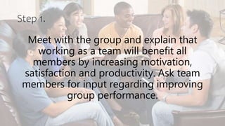 Step 1.
Meet with the group and explain that
working as a team will benefit all
members by increasing motivation,
satisfaction and productivity. Ask team
members for input regarding improving
group performance.
 