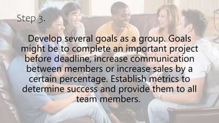 Step 3.
Develop several goals as a group. Goals
might be to complete an important project
before deadline, increase communication
between members or increase sales by a
certain percentage. Establish metrics to
determine success and provide them to all
team members.
 