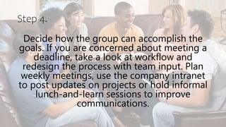 Step 4.
Decide how the group can accomplish the
goals. If you are concerned about meeting a
deadline, take a look at workflow and
redesign the process with team input. Plan
weekly meetings, use the company intranet
to post updates on projects or hold informal
lunch-and-learn sessions to improve
communications.
 