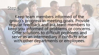 Step 5.
Keep team members informed of the
group’s progress in meeting goals. Provide
regular feedback and ask team members to
keep you informed of problems or concerns.
Offer solutions to difficult problems and
serve as an intermediary if conflicts arise
with other departments or employees.
 
