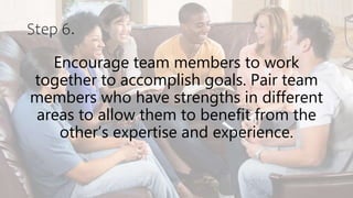 Step 6.
Encourage team members to work
together to accomplish goals. Pair team
members who have strengths in different
areas to allow them to benefit from the
other’s expertise and experience.
 