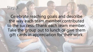 Step 7.
Celebrate reaching goals and describe
the way each team member contributed
to the success. Thank each team member.
Take the group out to lunch or give them
gift cards in appreciation for their work.
 