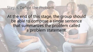 At the end of this stage, the group should
be able to compose a single sentence
that summarizes the problem called
a problem statement.
Step 1. Define the Problem
 
