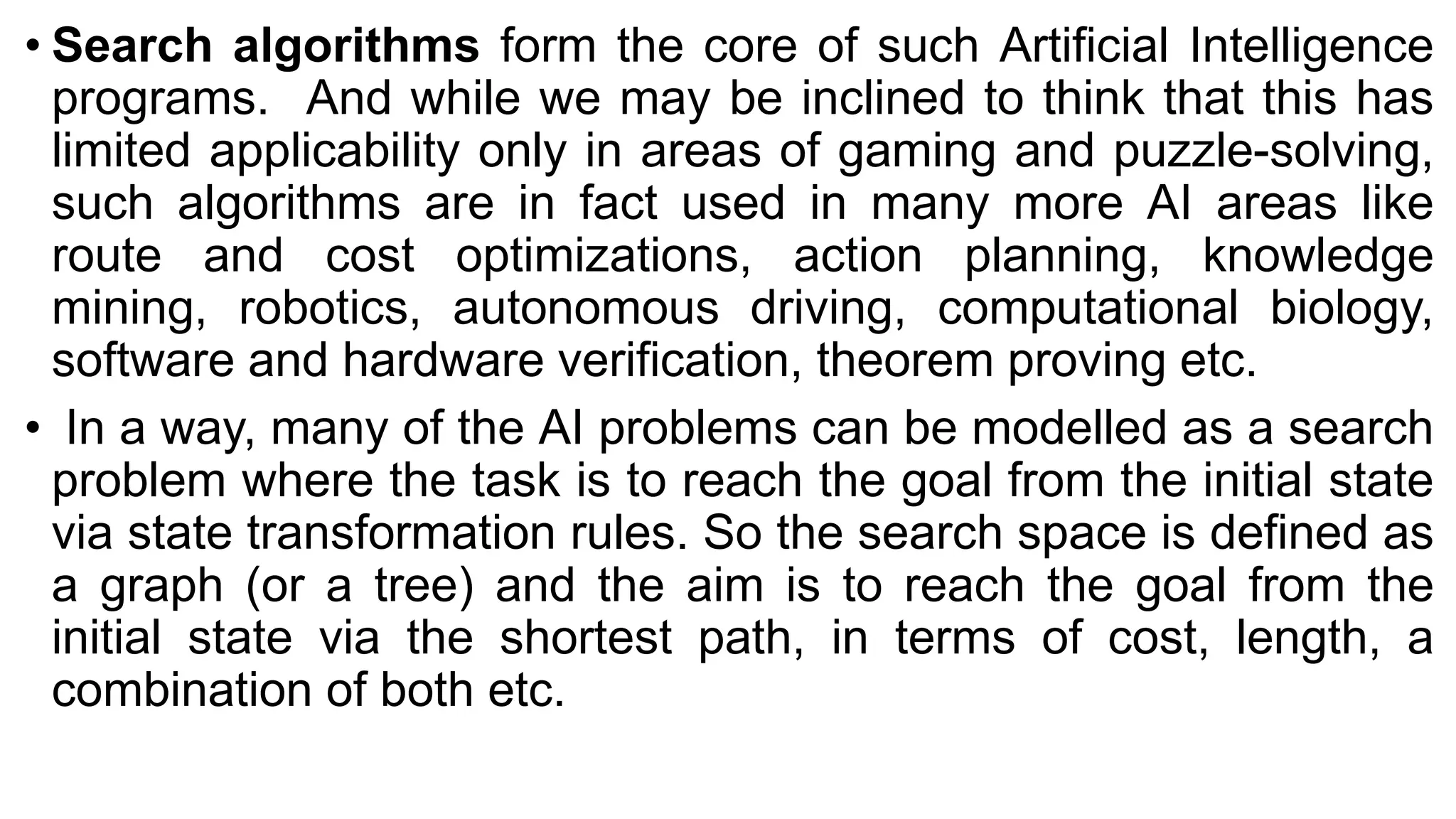 • Search algorithms form the core of such Artificial Intelligence
programs. And while we may be inclined to think that this has
limited applicability only in areas of gaming and puzzle-solving,
such algorithms are in fact used in many more AI areas like
route and cost optimizations, action planning, knowledge
mining, robotics, autonomous driving, computational biology,
software and hardware verification, theorem proving etc.
• In a way, many of the AI problems can be modelled as a search
problem where the task is to reach the goal from the initial state
via state transformation rules. So the search space is defined as
a graph (or a tree) and the aim is to reach the goal from the
initial state via the shortest path, in terms of cost, length, a
combination of both etc.
 