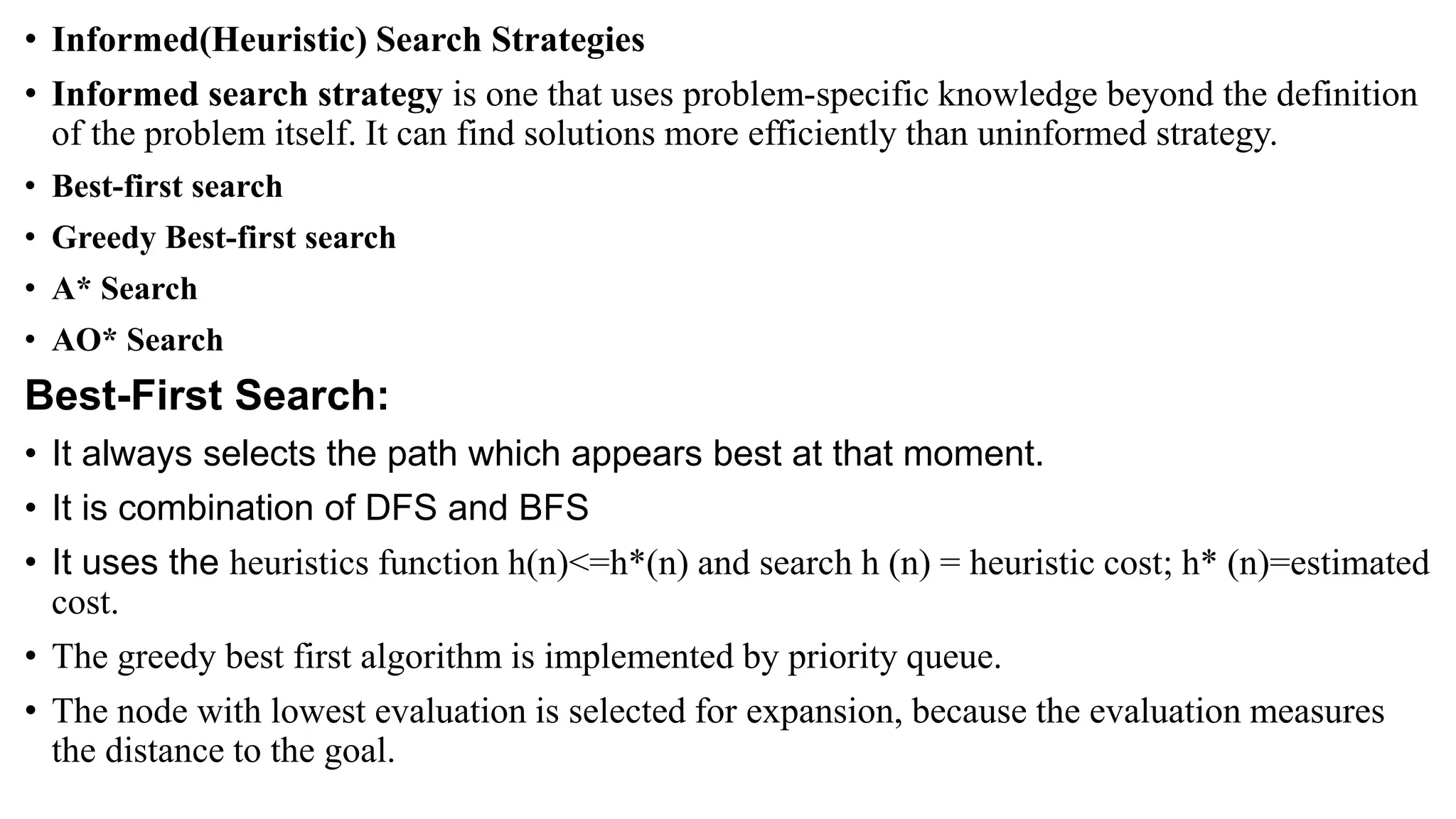 • Informed(Heuristic) Search Strategies
• Informed search strategy is one that uses problem-specific knowledge beyond the definition
of the problem itself. It can find solutions more efficiently than uninformed strategy.
• Best-first search
• Greedy Best-first search
• A* Search
• AO* Search
Best-First Search:
• It always selects the path which appears best at that moment.
• It is combination of DFS and BFS
• It uses the heuristics function h(n)<=h*(n) and search h (n) = heuristic cost; h* (n)=estimated
cost.
• The greedy best first algorithm is implemented by priority queue.
• The node with lowest evaluation is selected for expansion, because the evaluation measures
the distance to the goal.
 