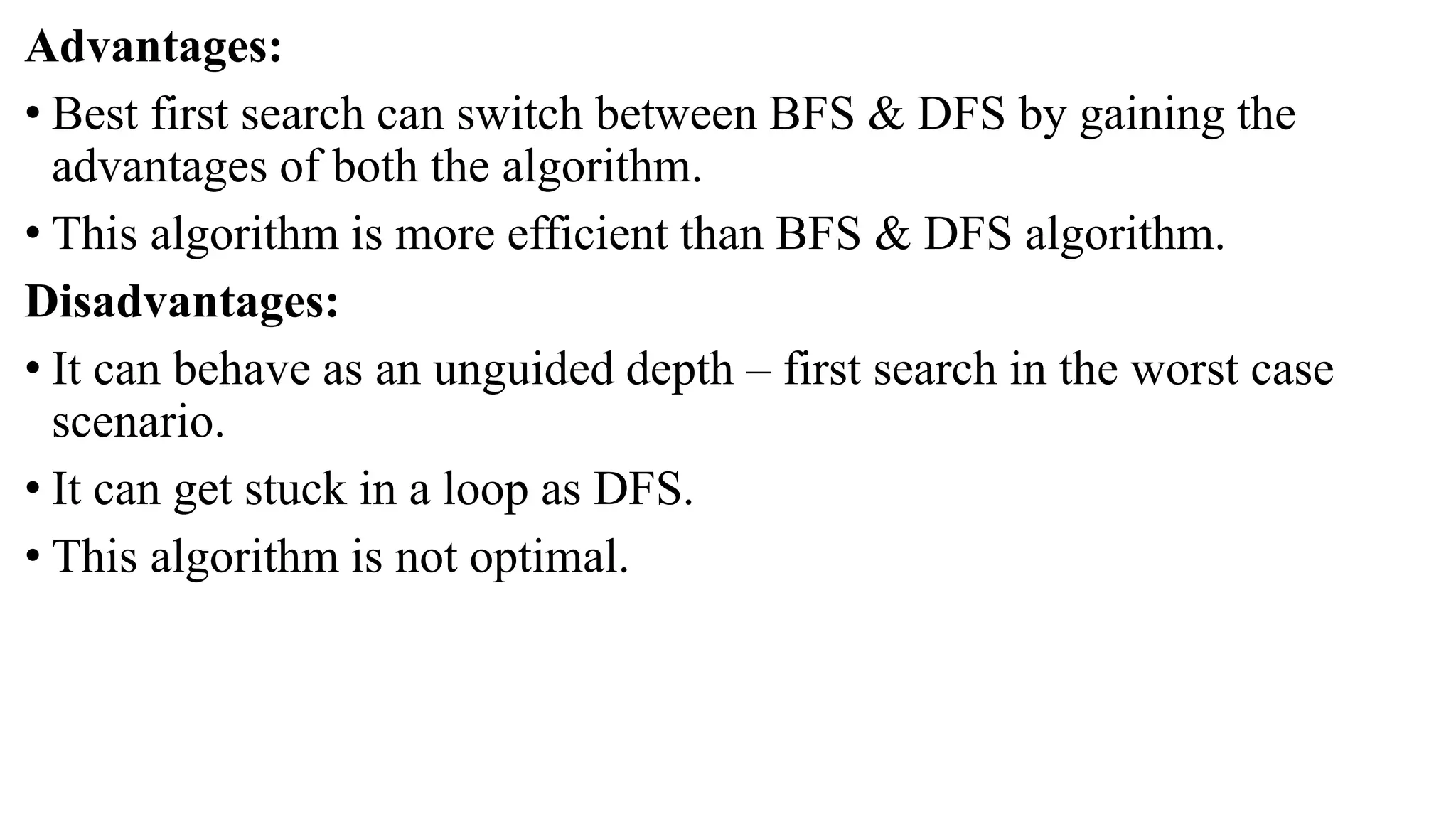Advantages:
• Best first search can switch between BFS & DFS by gaining the
advantages of both the algorithm.
• This algorithm is more efficient than BFS & DFS algorithm.
Disadvantages:
• It can behave as an unguided depth – first search in the worst case
scenario.
• It can get stuck in a loop as DFS.
• This algorithm is not optimal.
 