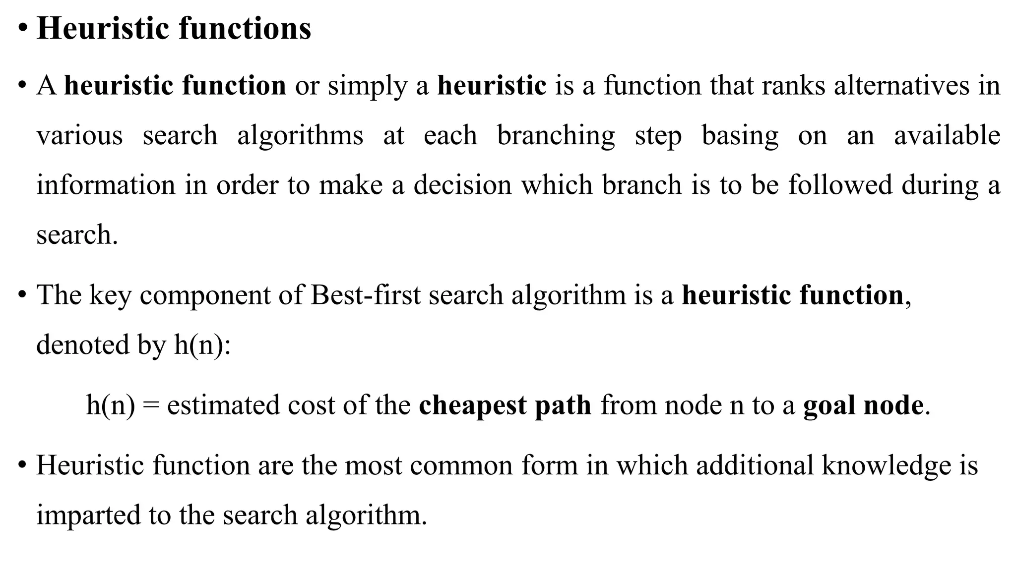 • Heuristic functions
• A heuristic function or simply a heuristic is a function that ranks alternatives in
various search algorithms at each branching step basing on an available
information in order to make a decision which branch is to be followed during a
search.
• The key component of Best-first search algorithm is a heuristic function,
denoted by h(n):
h(n) = estimated cost of the cheapest path from node n to a goal node.
• Heuristic function are the most common form in which additional knowledge is
imparted to the search algorithm.
 