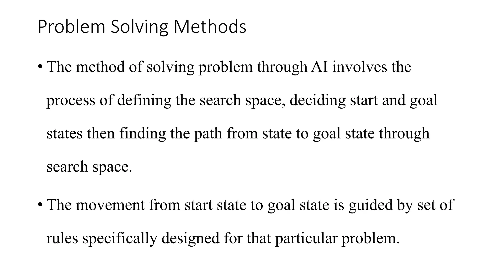 Problem Solving Methods
• The method of solving problem through AI involves the
process of defining the search space, deciding start and goal
states then finding the path from state to goal state through
search space.
• The movement from start state to goal state is guided by set of
rules specifically designed for that particular problem.
 