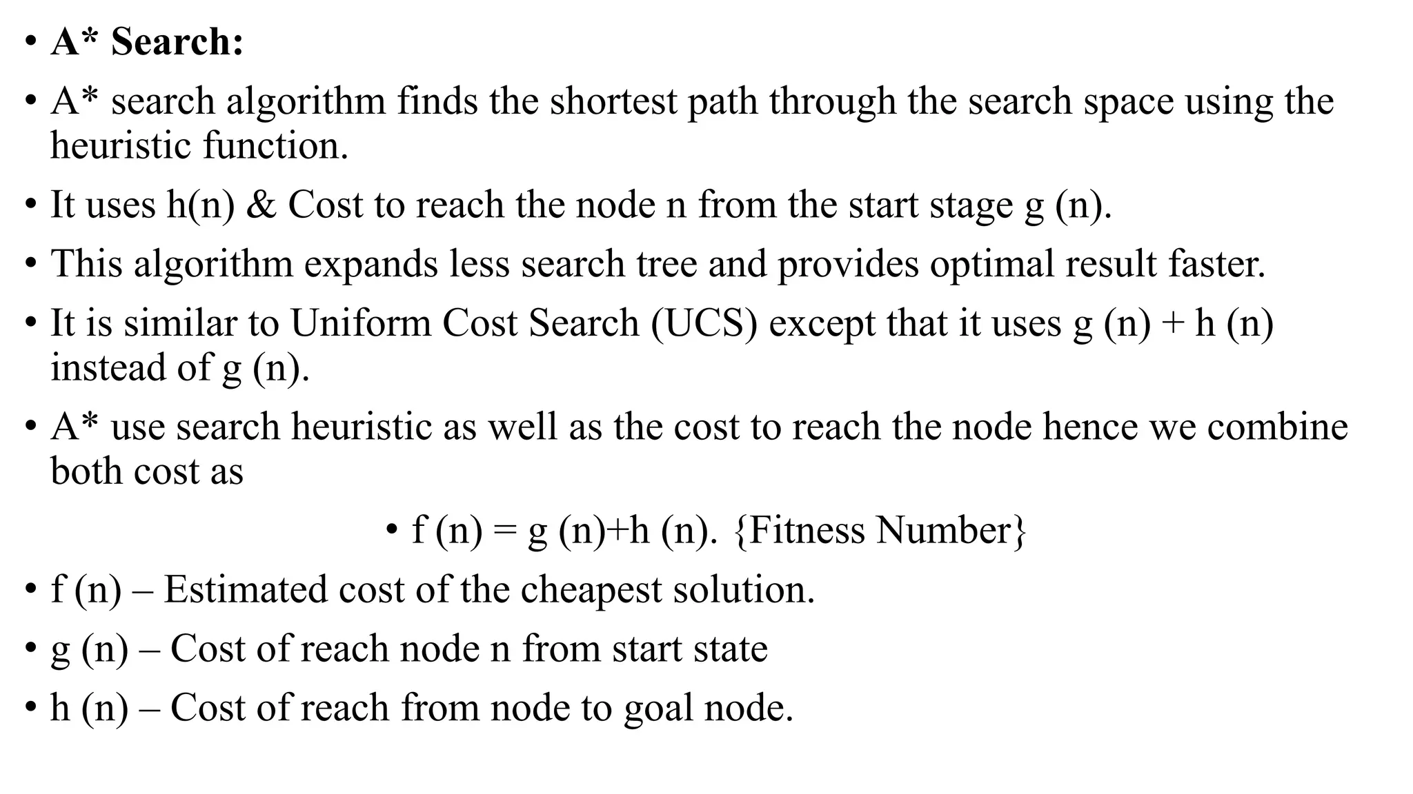 • A* Search:
• A* search algorithm finds the shortest path through the search space using the
heuristic function.
• It uses h(n) & Cost to reach the node n from the start stage g (n).
• This algorithm expands less search tree and provides optimal result faster.
• It is similar to Uniform Cost Search (UCS) except that it uses g (n) + h (n)
instead of g (n).
• A* use search heuristic as well as the cost to reach the node hence we combine
both cost as
• f (n) = g (n)+h (n). {Fitness Number}
• f (n) – Estimated cost of the cheapest solution.
• g (n) – Cost of reach node n from start state
• h (n) – Cost of reach from node to goal node.
 