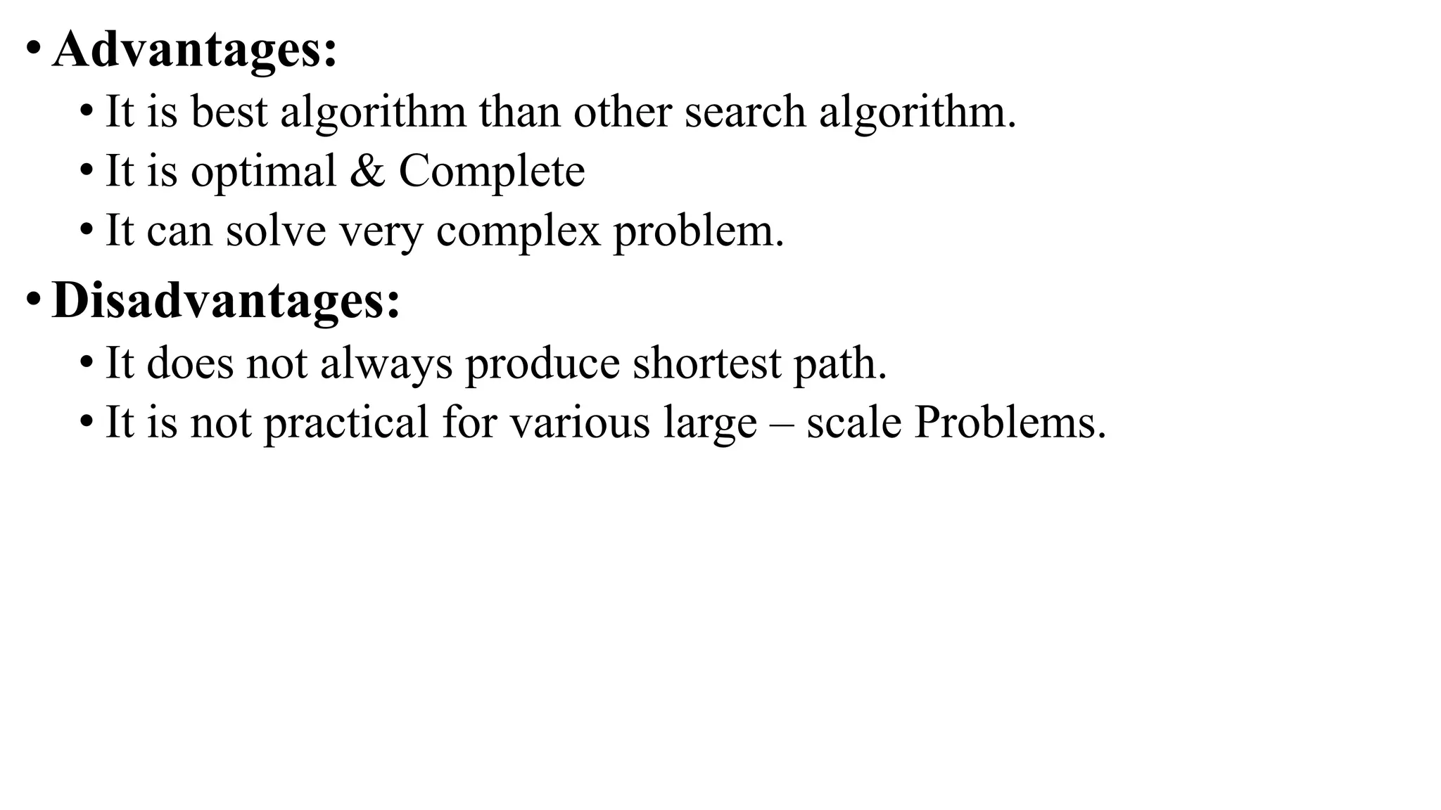 •Advantages:
• It is best algorithm than other search algorithm.
• It is optimal & Complete
• It can solve very complex problem.
•Disadvantages:
• It does not always produce shortest path.
• It is not practical for various large – scale Problems.
 