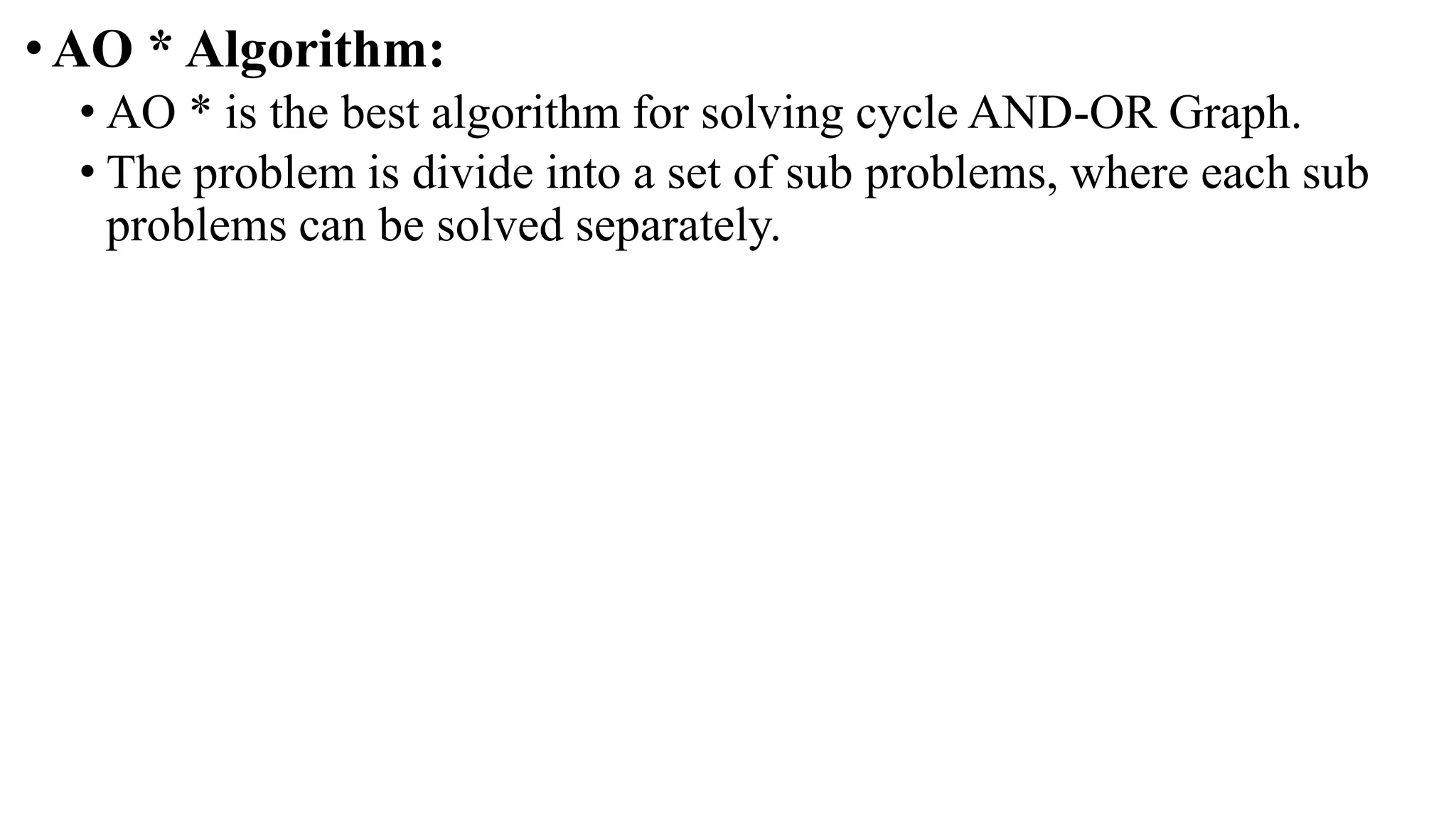 •AO * Algorithm:
• AO * is the best algorithm for solving cycle AND-OR Graph.
• The problem is divide into a set of sub problems, where each sub
problems can be solved separately.
 