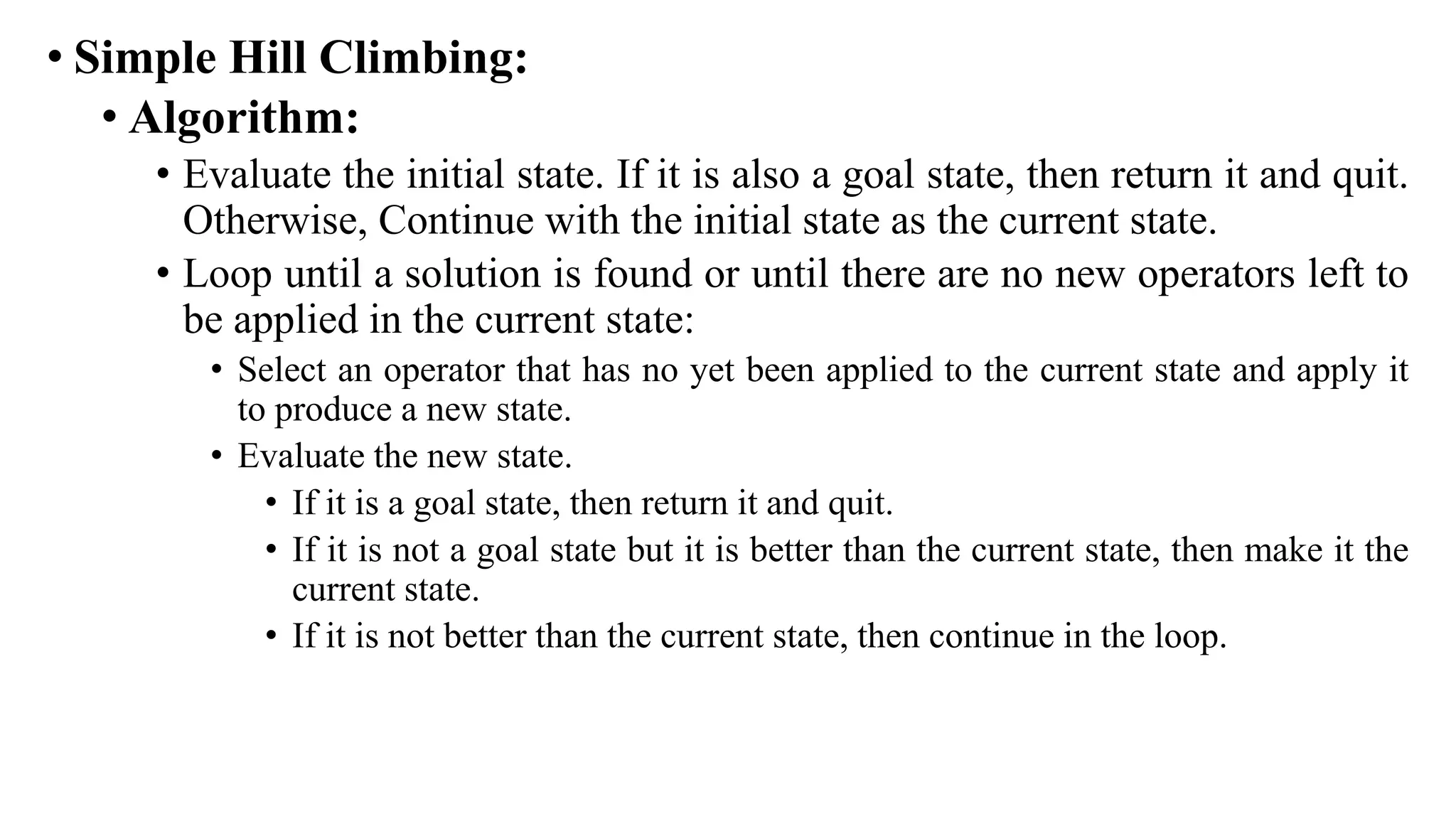 • Simple Hill Climbing:
• Algorithm:
• Evaluate the initial state. If it is also a goal state, then return it and quit.
Otherwise, Continue with the initial state as the current state.
• Loop until a solution is found or until there are no new operators left to
be applied in the current state:
• Select an operator that has no yet been applied to the current state and apply it
to produce a new state.
• Evaluate the new state.
• If it is a goal state, then return it and quit.
• If it is not a goal state but it is better than the current state, then make it the
current state.
• If it is not better than the current state, then continue in the loop.
 
