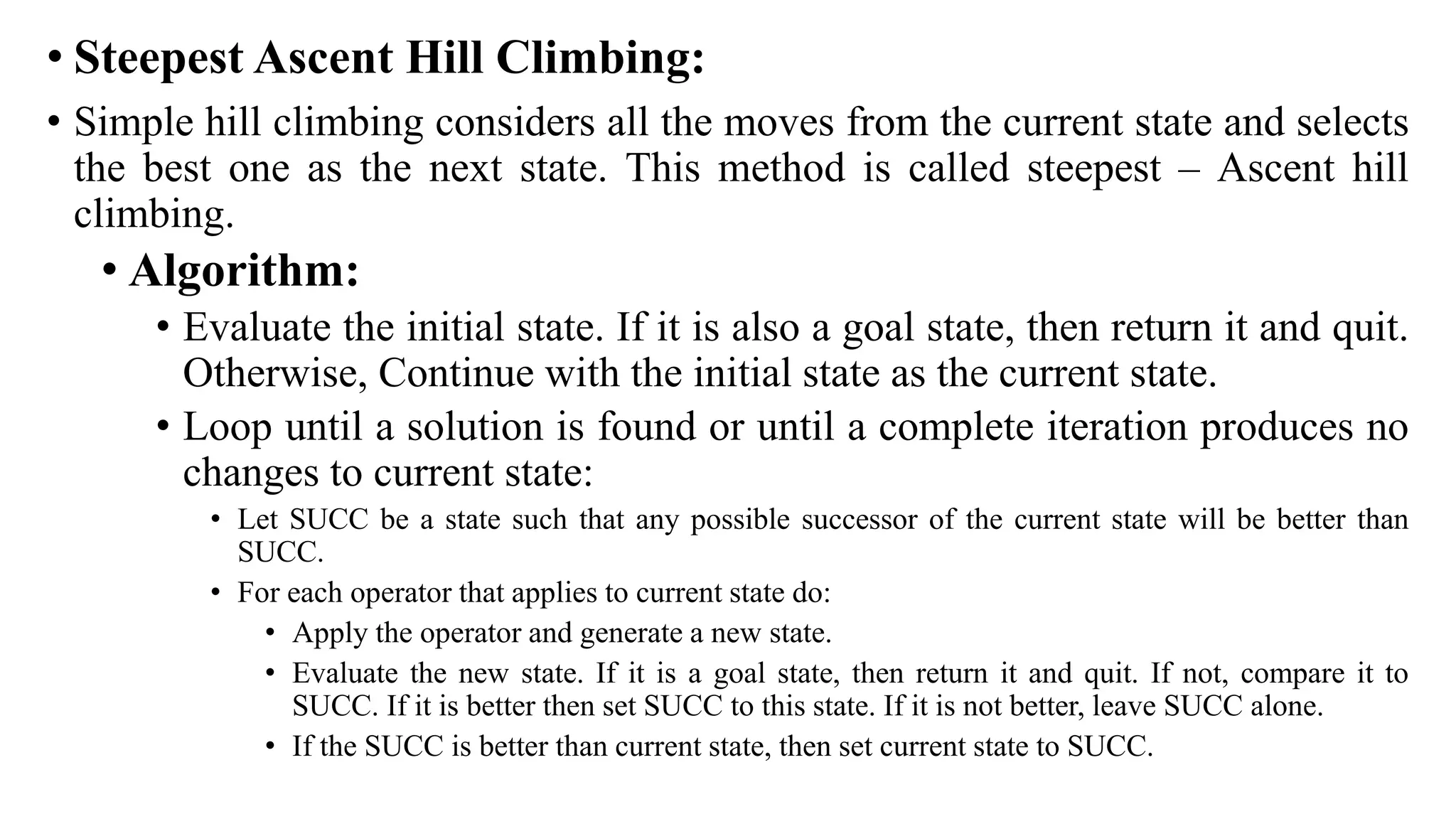 • Steepest Ascent Hill Climbing:
• Simple hill climbing considers all the moves from the current state and selects
the best one as the next state. This method is called steepest – Ascent hill
climbing.
• Algorithm:
• Evaluate the initial state. If it is also a goal state, then return it and quit.
Otherwise, Continue with the initial state as the current state.
• Loop until a solution is found or until a complete iteration produces no
changes to current state:
• Let SUCC be a state such that any possible successor of the current state will be better than
SUCC.
• For each operator that applies to current state do:
• Apply the operator and generate a new state.
• Evaluate the new state. If it is a goal state, then return it and quit. If not, compare it to
SUCC. If it is better then set SUCC to this state. If it is not better, leave SUCC alone.
• If the SUCC is better than current state, then set current state to SUCC.
 