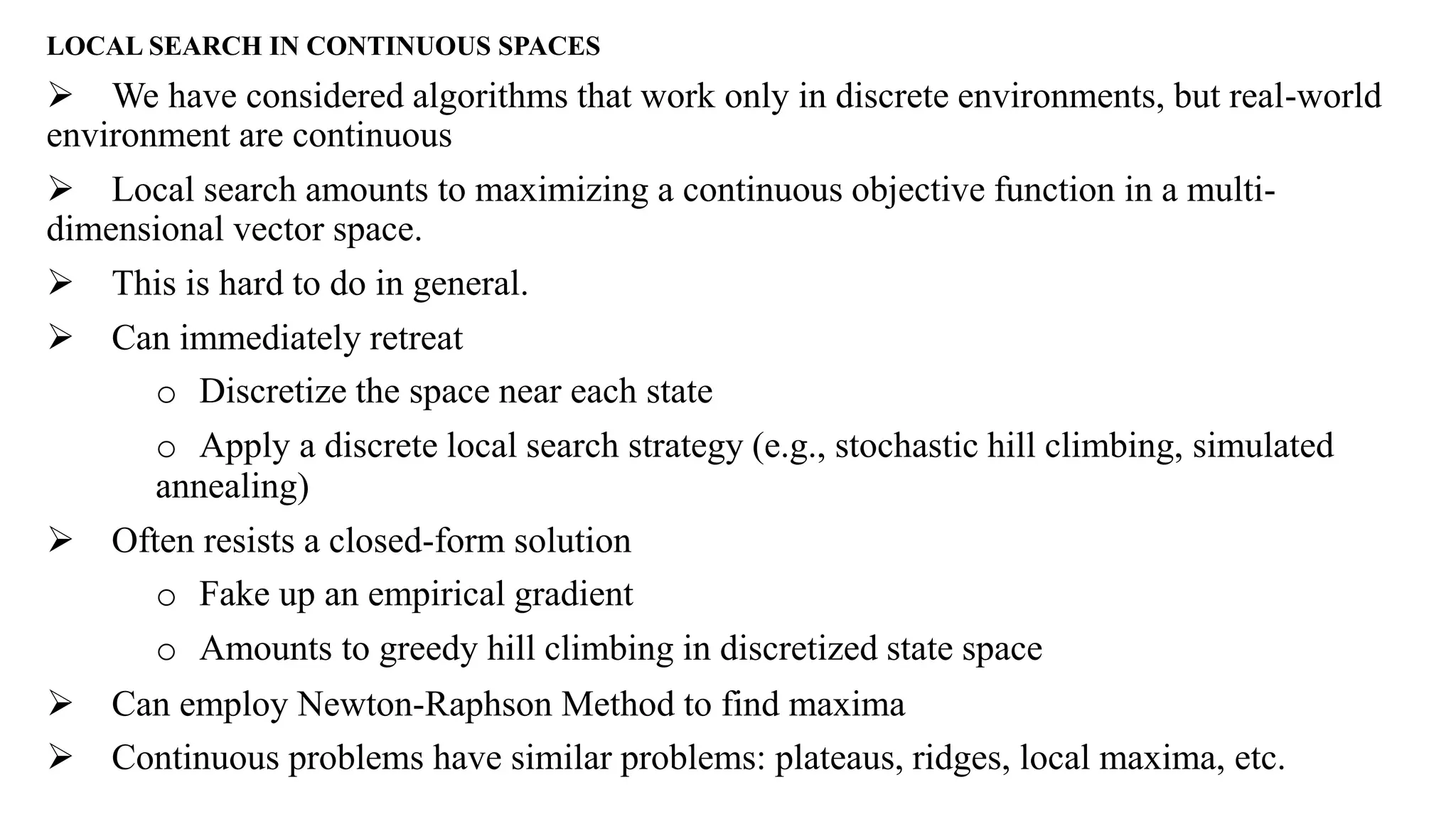 LOCAL SEARCH IN CONTINUOUS SPACES
 We have considered algorithms that work only in discrete environments, but real-world
environment are continuous
 Local search amounts to maximizing a continuous objective function in a multi-
dimensional vector space.
 This is hard to do in general.
 Can immediately retreat
o Discretize the space near each state
o Apply a discrete local search strategy (e.g., stochastic hill climbing, simulated
annealing)
 Often resists a closed-form solution
o Fake up an empirical gradient
o Amounts to greedy hill climbing in discretized state space
 Can employ Newton-Raphson Method to find maxima
 Continuous problems have similar problems: plateaus, ridges, local maxima, etc.
 