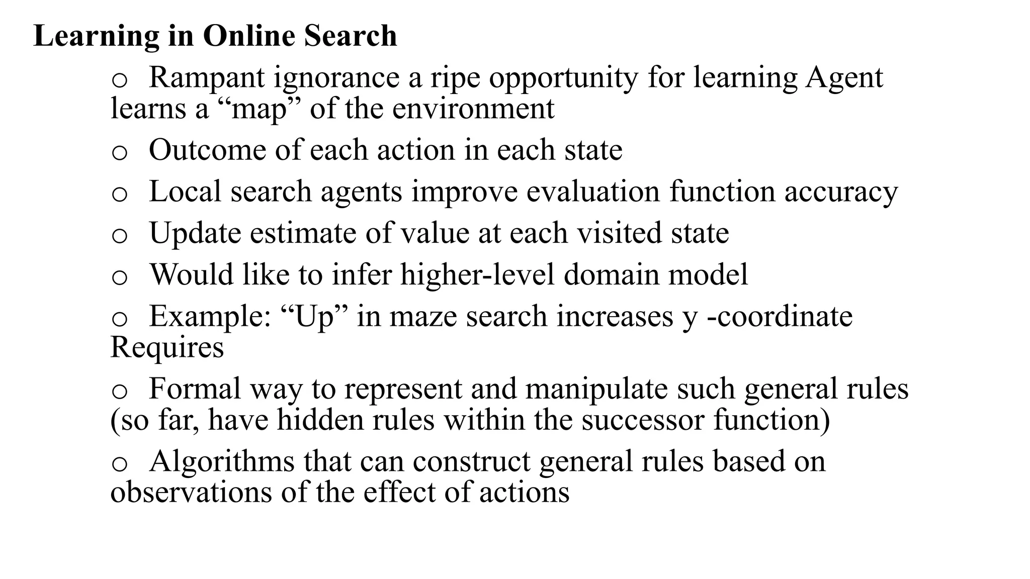 Learning in Online Search
o Rampant ignorance a ripe opportunity for learning Agent
learns a “map” of the environment
o Outcome of each action in each state
o Local search agents improve evaluation function accuracy
o Update estimate of value at each visited state
o Would like to infer higher-level domain model
o Example: “Up” in maze search increases y -coordinate
Requires
o Formal way to represent and manipulate such general rules
(so far, have hidden rules within the successor function)
o Algorithms that can construct general rules based on
observations of the effect of actions
 