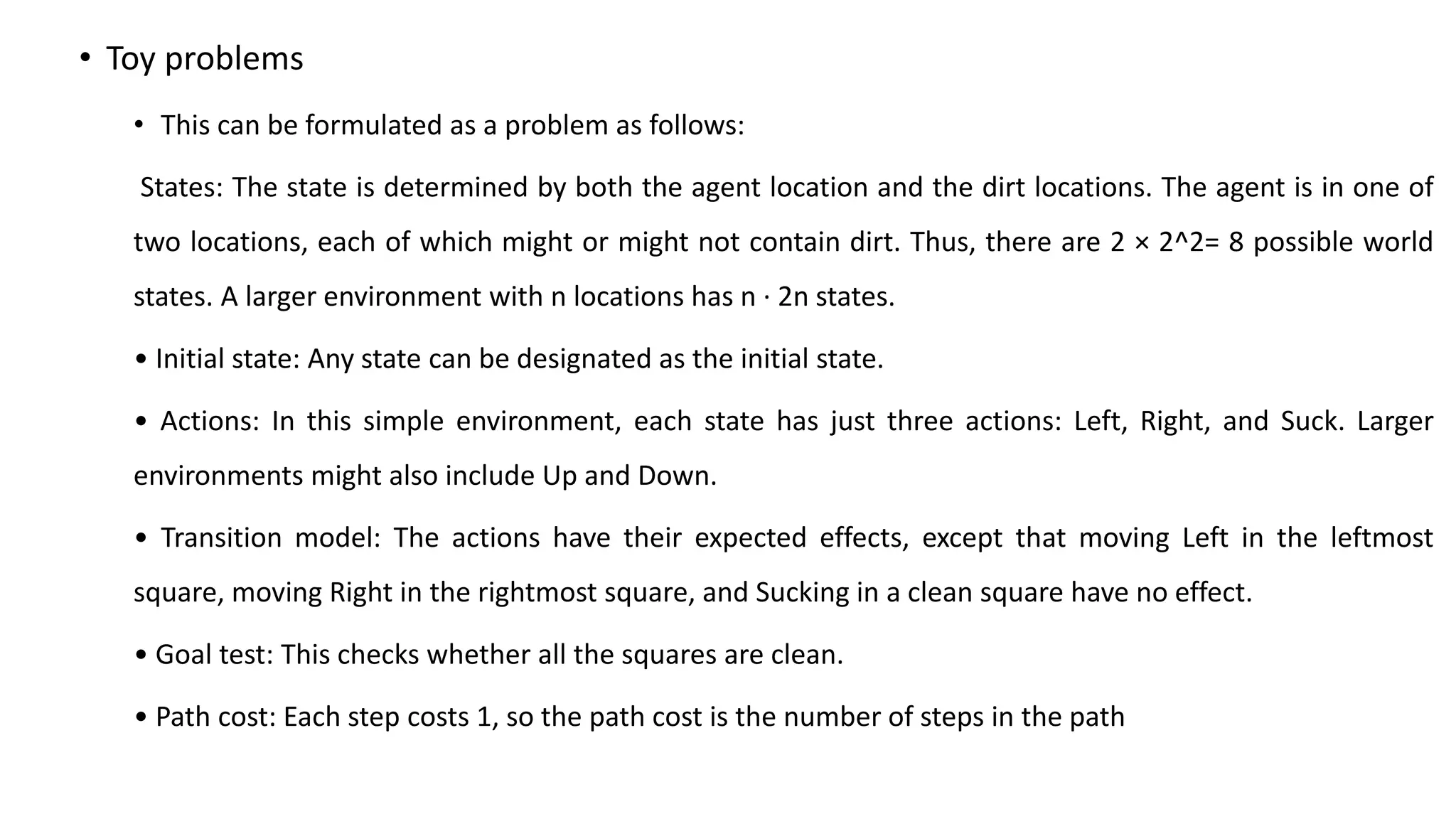 • Toy problems
• This can be formulated as a problem as follows:
States: The state is determined by both the agent location and the dirt locations. The agent is in one of
two locations, each of which might or might not contain dirt. Thus, there are 2 × 2^2= 8 possible world
states. A larger environment with n locations has n · 2n states.
• Initial state: Any state can be designated as the initial state.
• Actions: In this simple environment, each state has just three actions: Left, Right, and Suck. Larger
environments might also include Up and Down.
• Transition model: The actions have their expected effects, except that moving Left in the leftmost
square, moving Right in the rightmost square, and Sucking in a clean square have no effect.
• Goal test: This checks whether all the squares are clean.
• Path cost: Each step costs 1, so the path cost is the number of steps in the path
 