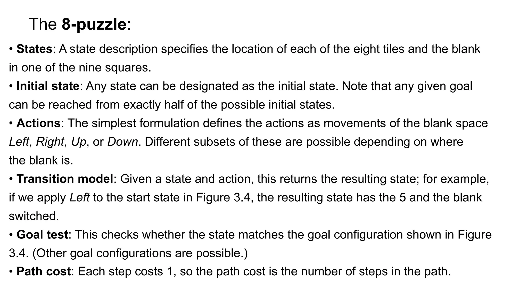 The 8-puzzle:
• States: A state description specifies the location of each of the eight tiles and the blank
in one of the nine squares.
• Initial state: Any state can be designated as the initial state. Note that any given goal
can be reached from exactly half of the possible initial states.
• Actions: The simplest formulation defines the actions as movements of the blank space
Left, Right, Up, or Down. Different subsets of these are possible depending on where
the blank is.
• Transition model: Given a state and action, this returns the resulting state; for example,
if we apply Left to the start state in Figure 3.4, the resulting state has the 5 and the blank
switched.
• Goal test: This checks whether the state matches the goal configuration shown in Figure
3.4. (Other goal configurations are possible.)
• Path cost: Each step costs 1, so the path cost is the number of steps in the path.
 